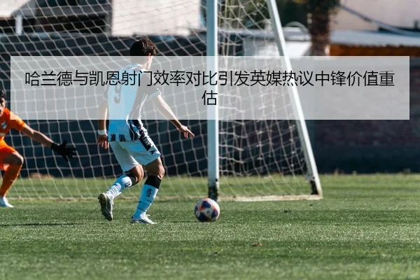 哈兰德与凯恩射门效率对比引发英媒热议中锋价值重估