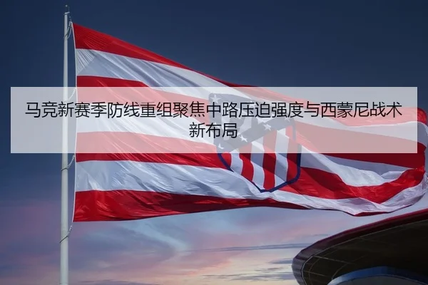 马竞新赛季防线重组聚焦中路压迫强度与西蒙尼战术新布局