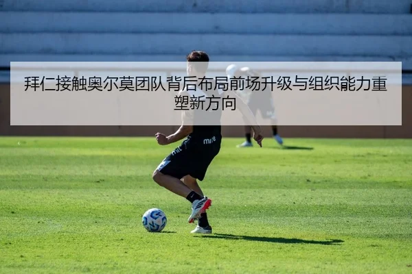 拜仁接触奥尔莫团队背后布局前场升级与组织能力重塑新方向