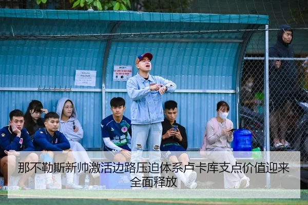 那不勒斯新帅激活边路压迫体系卢卡库支点价值迎来全面释放