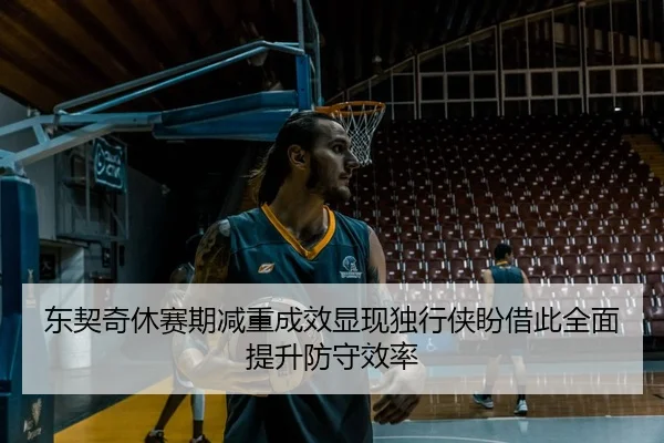 东契奇休赛期减重成效显现独行侠盼借此全面提升防守效率